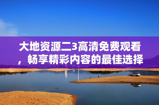 大地资源二3高清免费观看，畅享精彩内容的最佳选择
