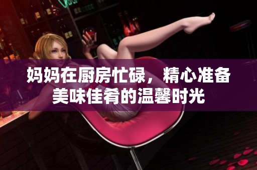 妈妈在厨房忙碌，精心准备美味佳肴的温馨时光