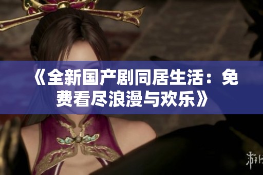 《全新国产剧同居生活：免费看尽浪漫与欢乐》