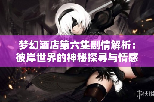 梦幻酒店第六集剧情解析：彼岸世界的神秘探寻与情感纠葛
