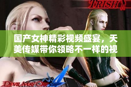 国产女神精彩视频盛宴，天美传媒带你领略不一样的视听享受