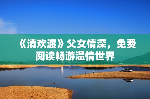 《清欢渡》父女情深，免费阅读畅游温情世界