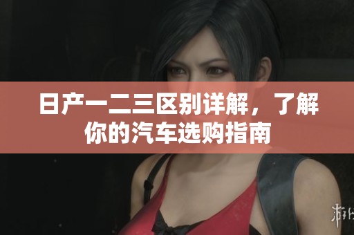 日产一二三区别详解，了解你的汽车选购指南