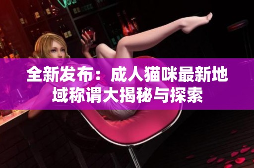全新发布：成人猫咪最新地域称谓大揭秘与探索