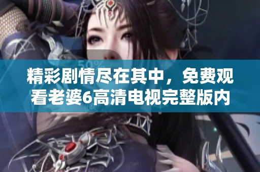 精彩剧情尽在其中，免费观看老婆6高清电视完整版内容解析