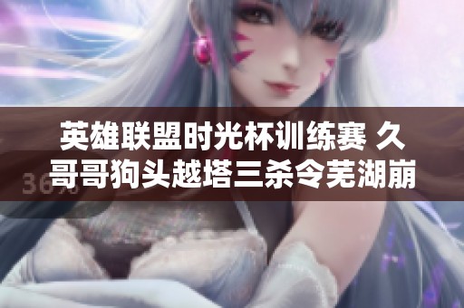 英雄联盟时光杯训练赛 久哥哥狗头越塔三杀令芜湖崩溃