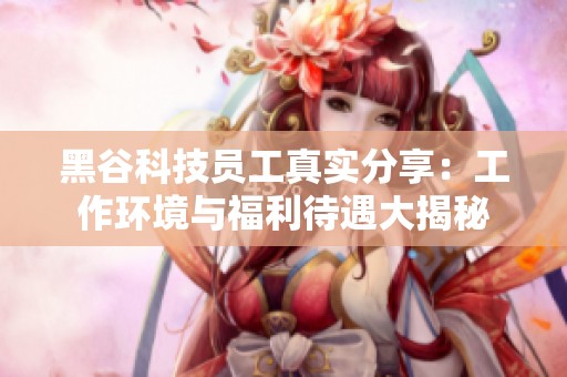 黑谷科技员工真实分享：工作环境与福利待遇大揭秘