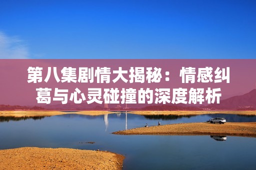 第八集剧情大揭秘：情感纠葛与心灵碰撞的深度解析