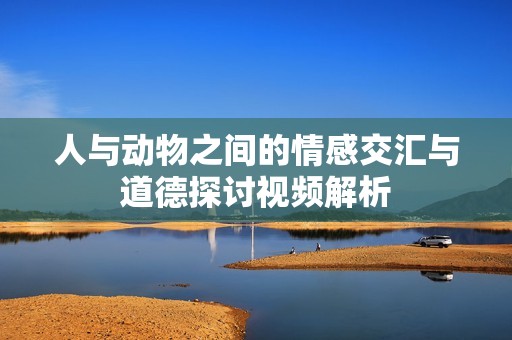 人与动物之间的情感交汇与道德探讨视频解析