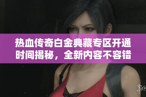 热血传奇白金典藏专区开通时间揭秘，全新内容不容错过