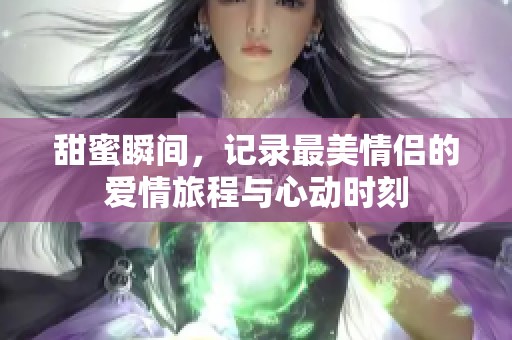 甜蜜瞬间，记录最美情侣的爱情旅程与心动时刻