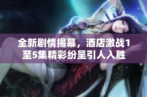 全新剧情揭幕，酒店激战1至5集精彩纷呈引人入胜