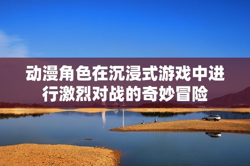 动漫角色在沉浸式游戏中进行激烈对战的奇妙冒险