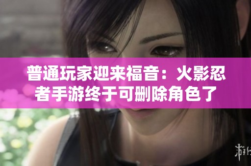 普通玩家迎来福音：火影忍者手游终于可删除角色了