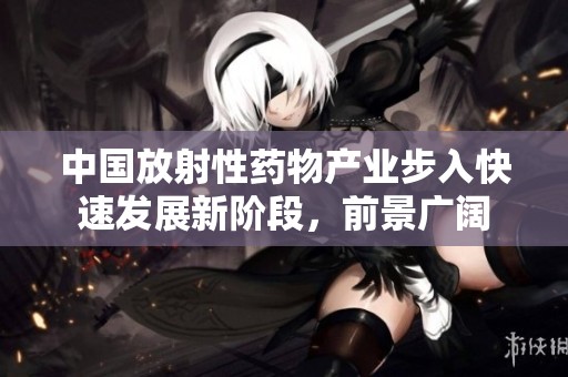 中国放射性药物产业步入快速发展新阶段，前景广阔
