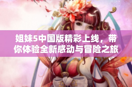 姐妹5中国版精彩上线，带你体验全新感动与冒险之旅