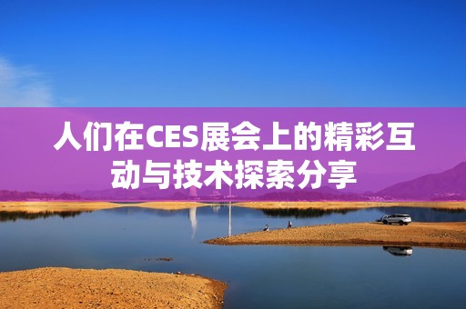 人们在CES展会上的精彩互动与技术探索分享