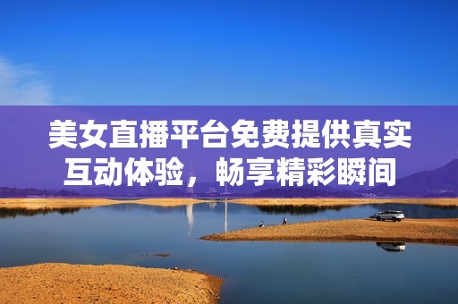 美女直播平台免费提供真实互动体验，畅享精彩瞬间