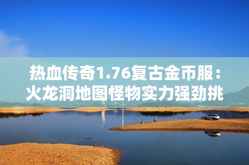 热血传奇1.76复古金币服：火龙洞地图怪物实力强劲挑战升级