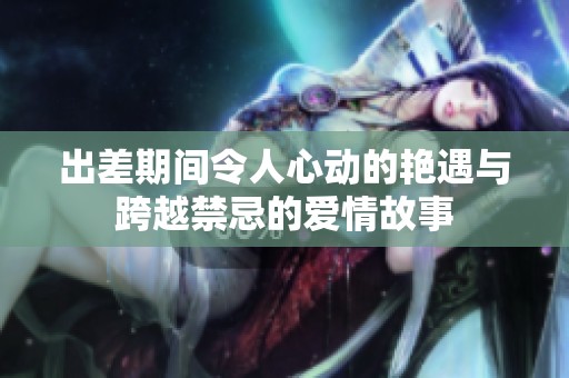 出差期间令人心动的艳遇与跨越禁忌的爱情故事