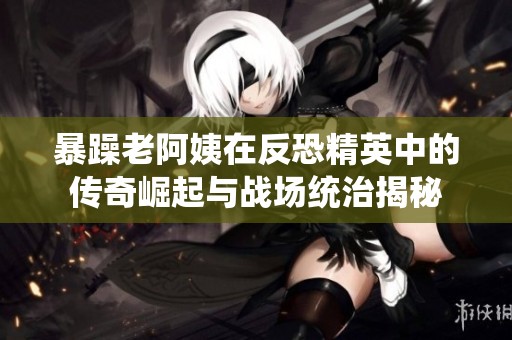 暴躁老阿姨在反恐精英中的传奇崛起与战场统治揭秘