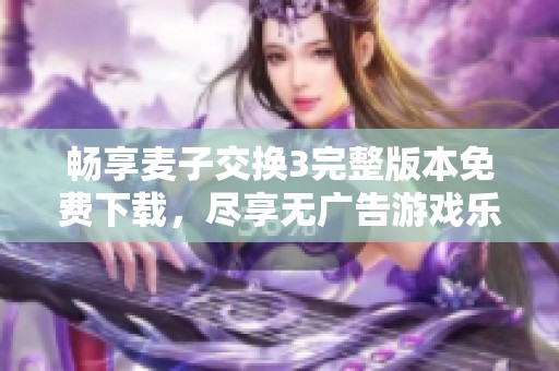 畅享麦子交换3完整版本免费下载，尽享无广告游戏乐趣
