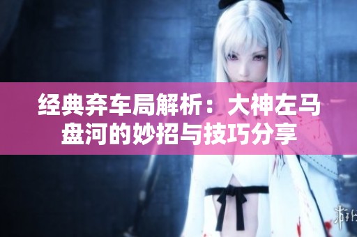 经典弃车局解析：大神左马盘河的妙招与技巧分享