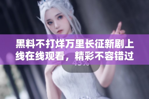 黑料不打烊万里长征新剧上线在线观看，精彩不容错过