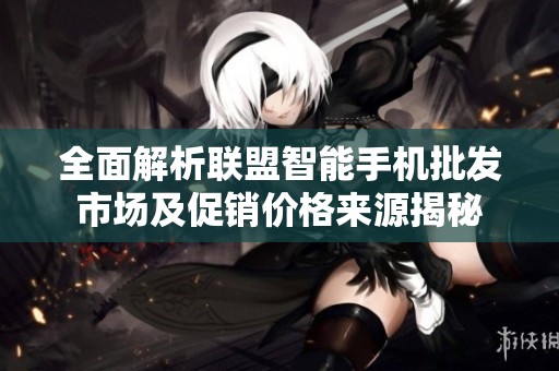 全面解析联盟智能手机批发市场及促销价格来源揭秘
