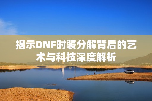 揭示DNF时装分解背后的艺术与科技深度解析