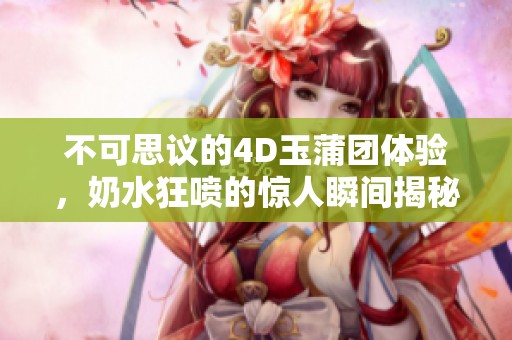 不可思议的4D玉蒲团体验，奶水狂喷的惊人瞬间揭秘