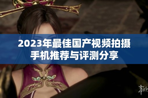 2023年最佳国产视频拍摄手机推荐与评测分享