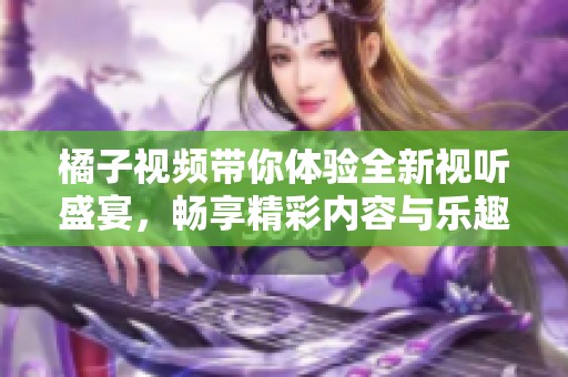 橘子视频带你体验全新视听盛宴，畅享精彩内容与乐趣