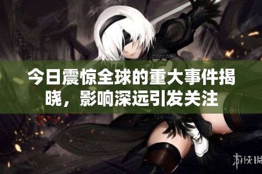 今日震惊全球的重大事件揭晓，影响深远引发关注