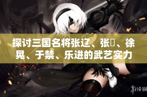 探讨三国名将张辽、张郃、徐晃、于禁、乐进的武艺实力与比较分析