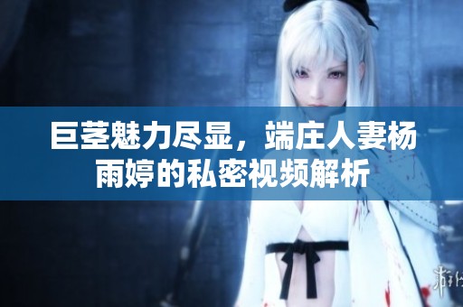 巨茎魅力尽显，端庄人妻杨雨婷的私密视频解析