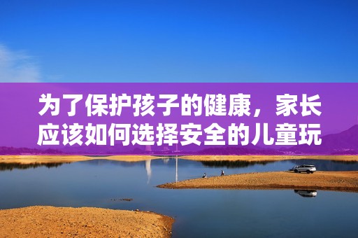 为了保护孩子的健康，家长应该如何选择安全的儿童玩具