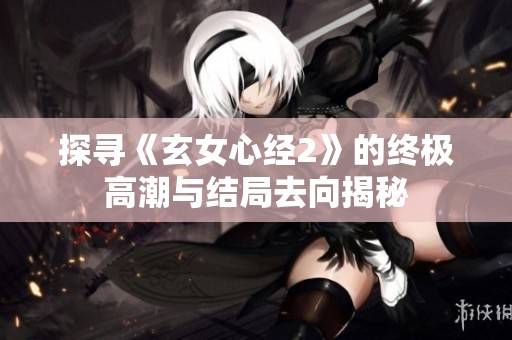 探寻《玄女心经2》的终极高潮与结局去向揭秘