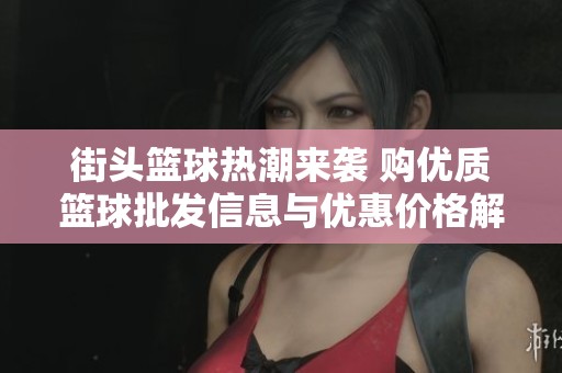 街头篮球热潮来袭 购优质篮球批发信息与优惠价格解析