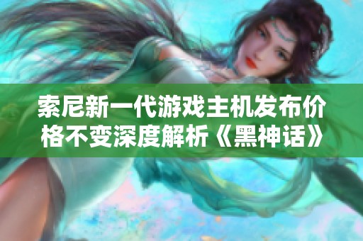 索尼新一代游戏主机发布价格不变深度解析《黑神话》影响