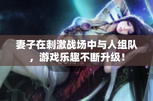 妻子在刺激战场中与人组队，游戏乐趣不断升级！