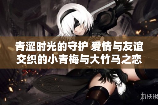 青涩时光的守护 爱情与友谊交织的小青梅与大竹马之恋