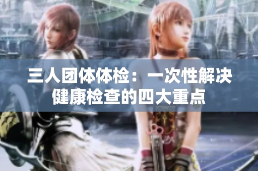 三人团体体检：一次性解决健康检查的四大重点