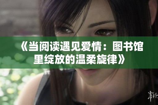 《当阅读遇见爱情：图书馆里绽放的温柔旋律》