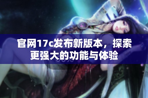 官网17c发布新版本，探索更强大的功能与体验