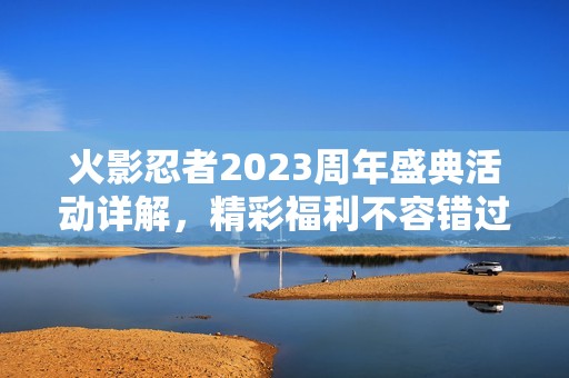 火影忍者2023周年盛典活动详解，精彩福利不容错过