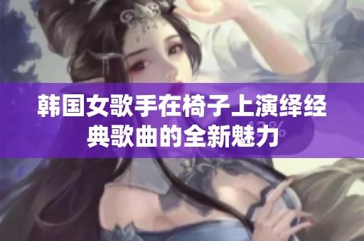 韩国女歌手在椅子上演绎经典歌曲的全新魅力
