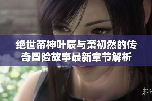 绝世帝神叶辰与萧初然的传奇冒险故事最新章节解析