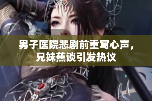 男子医院悲剧前重写心声，兄妹蕉谈引发热议