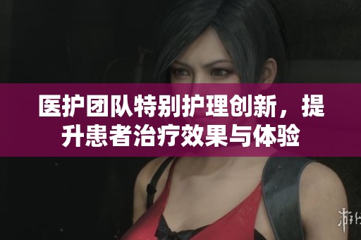 医护团队特别护理创新，提升患者治疗效果与体验